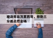 开云体育官网-摩洛哥血洗墨西哥，穆勒三分雨点燃全场的简单介绍